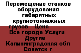 Перемещение станков, оборудования, габаритных крупнотоннажных грузов › Цена ­ 7 000 - Все города Услуги » Другие   . Калининградская обл.,Советск г.